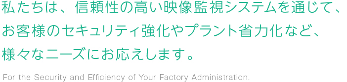 私たちは、信頼性の高い映像監視システムを通じて、お客様のセキュリティ強化やプラント省力化など、様々なニーズにお応えします。